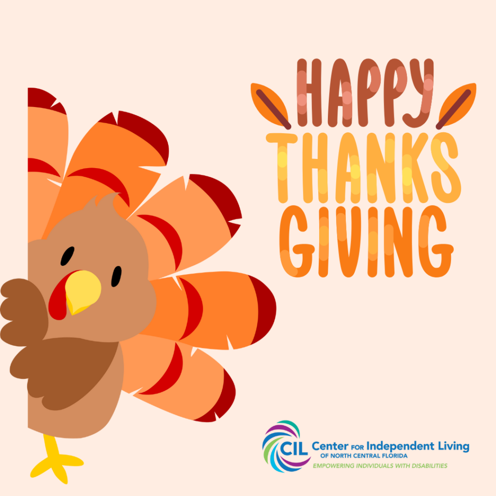 The image features a cheerful Thanksgiving design. On the left side, there is a cartoon turkey with a round body, bright orange and red feathers, a yellow beak, and a red wattle, peeking out from the edge of the image. The text "Happy Thanksgiving" is displayed in large, colorful, gradient letters in shades of orange, yellow, and brown. At the bottom right corner, the logo for the Center for Independent Living of North Central Florida is visible, along with the tagline "Empowering Individuals with Disabilities." The background is a light beige color, adding a warm and festive feel.