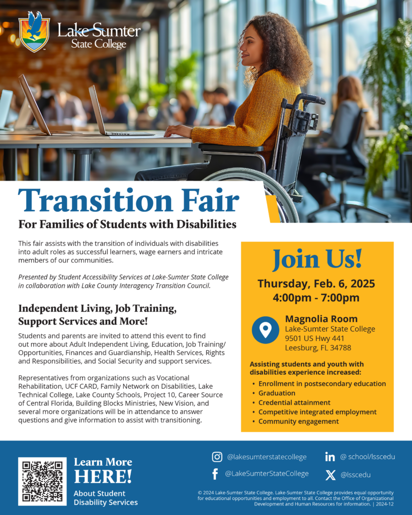 The image is a flyer promoting a Transition Fair for families of students with disabilities. The top section features the Lake-Sumter State College logo and a photo of a woman in a wheelchair working at a desk, surrounded by other people in a modern office environment. The text on the flyer reads, "Transition Fair for Families of Students with Disabilities," and provides details about the event. It emphasizes the fair’s focus on helping individuals with disabilities transition into adult roles as successful learners, wage earners, and members of the community. The event will take place on Thursday, February 6, 2025, from 4:00 PM to 7:00 PM at the Magnolia Room, Lake-Sumter State College, in Leesburg, FL. The flyer also highlights various topics covered at the fair, such as Independent Living, Job Training, and Support Services, and mentions the presence of representatives from organizations that can assist with transitioning. There are also social media handles and a "Learn More Here!" link at the bottom, directing viewers to more information about the Student Disability Services.